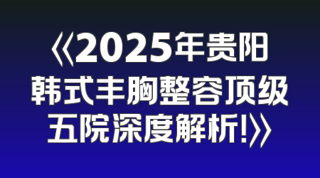 《2025年贵阳韩式丰胸整容顶级五院深度解析！》