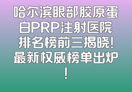哈尔滨眼部胶原蛋白PRP注射医院排名榜前三揭晓！最新权威榜单出炉！