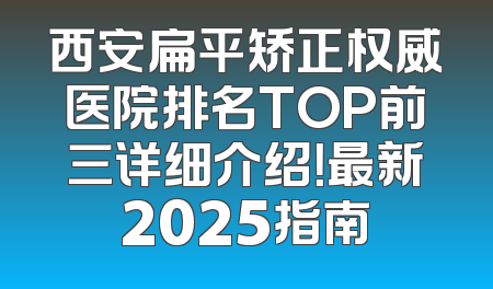 西安扁平矫正权威医院排名TOP前三详细介绍！最新2025指南