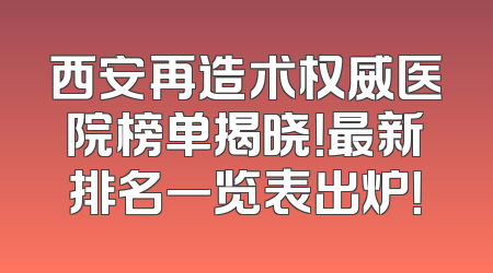 西安再造术权威医院榜单揭晓！最新排名一览表出炉！