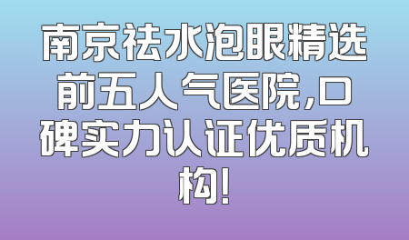 南京祛水泡眼精选前五人气医院，口碑实力认证优质机构！