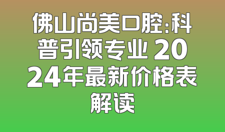 佛山尚美口腔：科普引领专业 2024年最新价格表解读