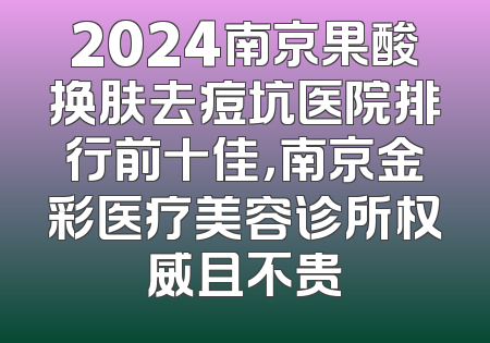 2024南京果酸换肤去痘坑医院排行前十佳，南京金彩医疗美容诊所权威且不贵