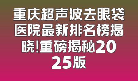 重庆超声波去眼袋医院最新排名榜揭晓！重磅揭秘2025版
