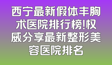 西宁最新假体丰胸术医院排行榜！权威分享最新整形美容医院排名