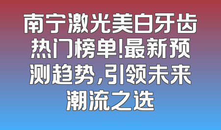 南宁激光美白牙齿热门榜单！最新预测趋势，引领未来潮流之选