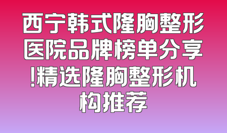 西宁韩式隆胸整形医院品牌榜单分享！精选隆胸整形机构推荐