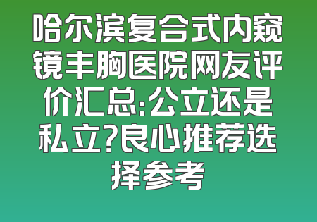 哈尔滨复合式内窥镜丰胸医院网友评价汇总：公立还是私立？良心推荐选择参考