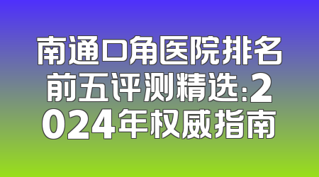 南通口角医院排名前五评测精选：2024年权威指南