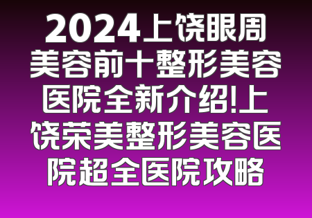 2024上饶眼周美容前十整形美容医院全新介绍！上饶荣美整形美容医院超全医院攻略