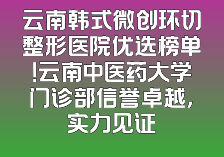 云南韩式微创环切整形医院优选榜单！云南中医药大学门诊部信誉卓越，实力见证