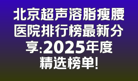北京超声溶脂瘦腰医院排行榜最新分享：2025年度精选榜单！