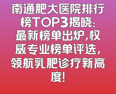 南通肥大医院排行榜TOP3揭晓：最新榜单出炉，权威专业榜单评选，领航乳肥诊疗新高度！