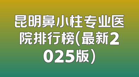 昆明鼻小柱专业医院排行榜（最新2025版）
