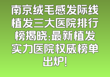南京绒毛感发际线植发三大医院排行榜揭晓：最新植发实力医院权威榜单出炉！