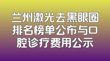 兰州激光去黑眼圈排名榜单公布与口腔诊疗费用公示