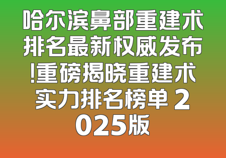 哈尔滨鼻部重建术排名最新权威发布！重磅揭晓重建术实力排名榜单 2025版