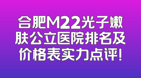 合肥M22光子嫩肤公立医院排名及价格表实力点评!