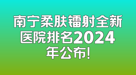南宁柔肤镭射全新医院排名2024年公布！
