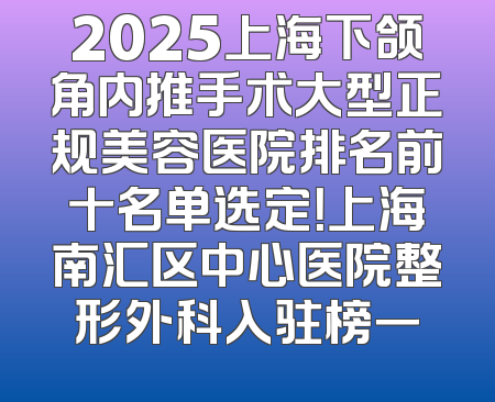 2025上海下颌角内推手术大型正规美容医院排名前十名单选定！上海南汇区中心医院整形外科入驻榜一