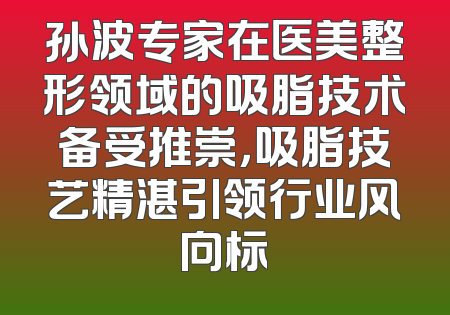 孙波专家在医美整形领域的吸脂技术备受推崇，吸脂技艺精湛引领行业风向标