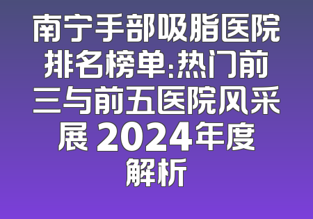 南宁手部吸脂医院排名榜单：热门前三与前五医院风采展 2024年度解析