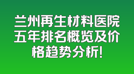 兰州再生材料医院五年排名概览及价格趋势分析！