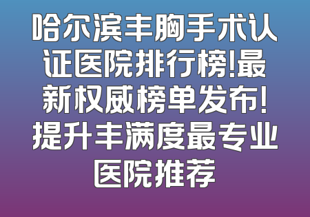 哈尔滨丰胸手术认证医院排行榜！最新权威榜单发布！提升丰满度最专业医院推荐