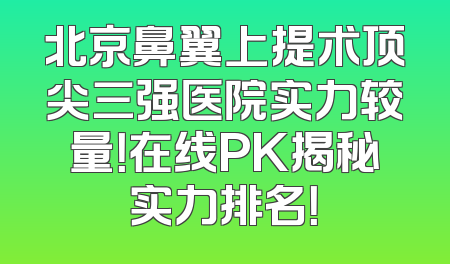 北京鼻翼上提术顶尖三强医院实力较量！在线PK揭秘实力排名！