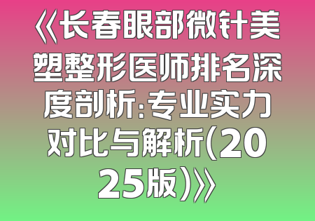 《长春眼部微针美塑整形医师排名深度剖析：专业实力对比与解析（2025版）》