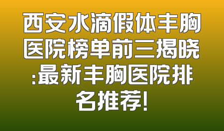 西安水滴假体丰胸医院榜单前三揭晓：最新丰胸医院排名推荐！