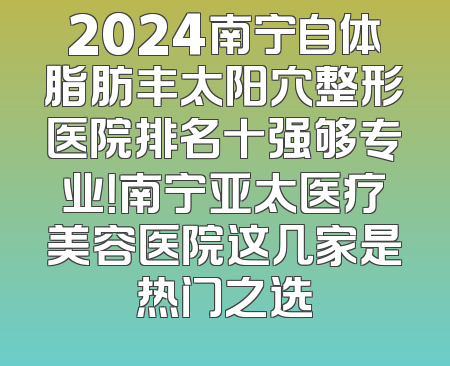 2024南宁自体脂肪丰太阳穴整形医院排名十强够专业！南宁亚太医疗美容医院这几家是热门之选