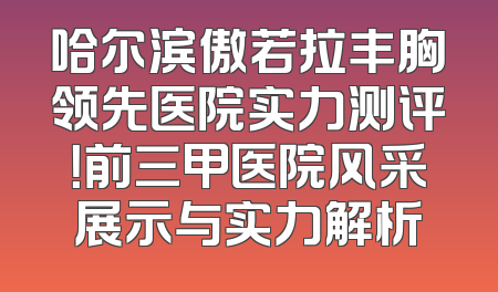哈尔滨傲若拉丰胸领先医院实力测评！前三甲医院风采展示与实力解析
