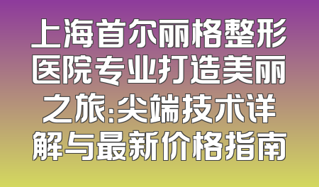 上海首尔丽格整形医院专业打造美丽之旅：尖端技术详解与最新价格指南