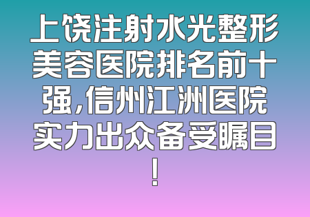 上饶注射水光整形美容医院排名前十强，信州江洲医院实力出众备受瞩目！