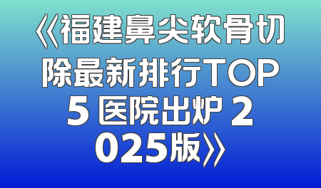 《福建鼻尖软骨切除最新排行TOP5 医院出炉 2025版》