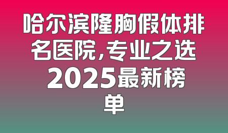 哈尔滨隆胸假体排名医院，专业之选 2025最新榜单