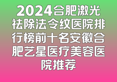 2024合肥激光祛除法令纹医院排行榜前十名安徽合肥艺星医疗美容医院推荐