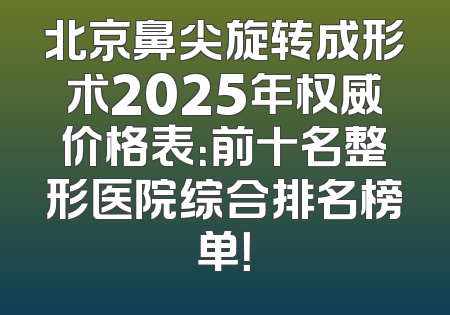 北京鼻尖旋转成形术2025年权威价格表：前十名整形医院综合排名榜单！