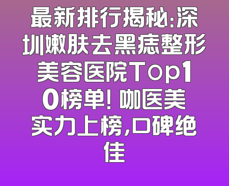 最新排行揭秘：深圳嫩肤去黑痣整形美容医院Top10榜单！媄咖医美实力上榜，口碑绝佳