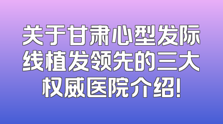 关于甘肃心型发际线植发领先的三大权威医院介绍!