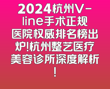 2024杭州V-line手术正规医院权威排名榜出炉！杭州整艺医疗美容诊所深度解析！