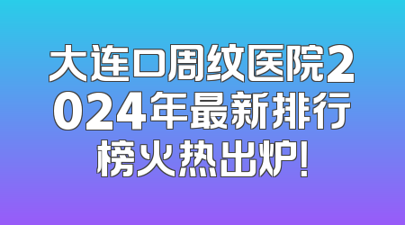大连口周纹医院2024年最新排行榜火热出炉！