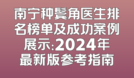 南宁种鬓角医生排名榜单及成功案例展示：2024年最新版参考指南