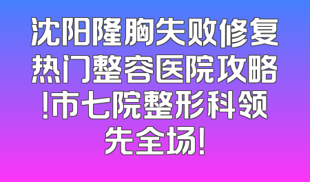 沈阳隆胸失败修复热门整容医院攻略！市七院整形科领先全场！