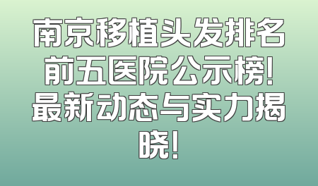 南京移植头发排名前五医院公示榜！最新动态与实力揭晓！