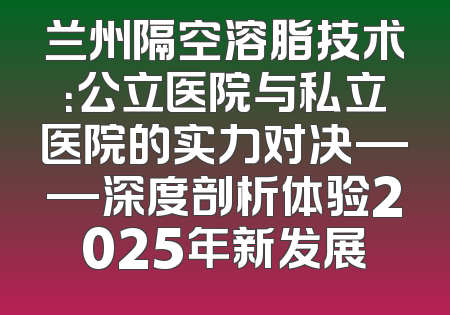 兰州隔空溶脂技术：公立医院与私立医院的实力对决——深度剖析体验2025年新发展