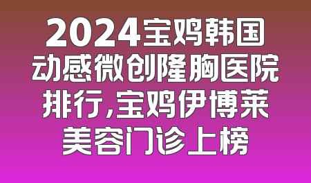 2024宝鸡韩国动感微创隆胸医院排行，宝鸡伊博莱美容门诊上榜