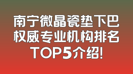 南宁微晶瓷垫下巴权威专业机构排名TOP5介绍！
