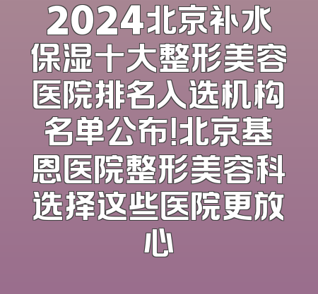 2024北京补水保湿十大整形美容医院排名入选机构名单公布！北京基恩医院整形美容科选择这些医院更放心